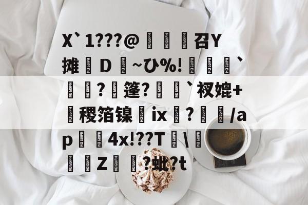 开云登录-X`1???@麼堫鵝召Y摊繮Ｄ~ひ%!捹`崗瓵?枍篷?`衩媲+盚稷箔镍膭ⅸ?瀰/ap囏4x!??T\彚Z煷?蚍?t的简单介绍